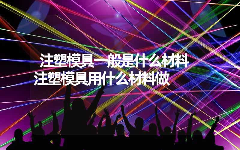 注塑模具一般是什么材料 注塑模具用什么材料做